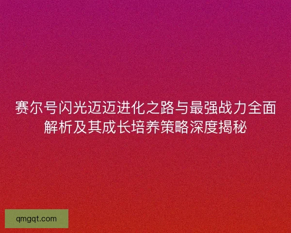 赛尔号闪光迈迈进化之路与最强战力全面解析及其成长培养策略深度揭秘