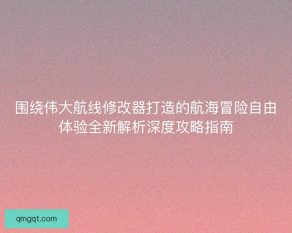 围绕伟大航线修改器打造的航海冒险自由体验全新解析深度攻略指南