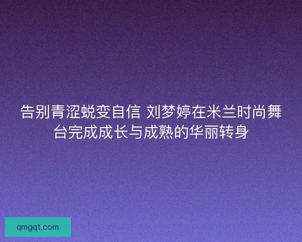 告别青涩蜕变自信 刘梦婷在米兰时尚舞台完成成长与成熟的华丽转身