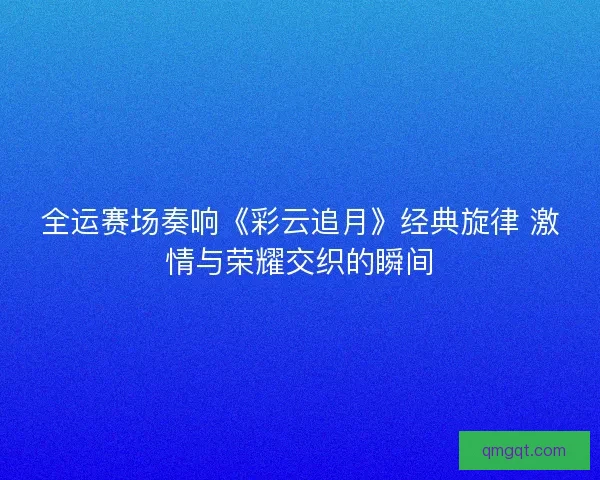 全运赛场奏响《彩云追月》经典旋律 激情与荣耀交织的瞬间