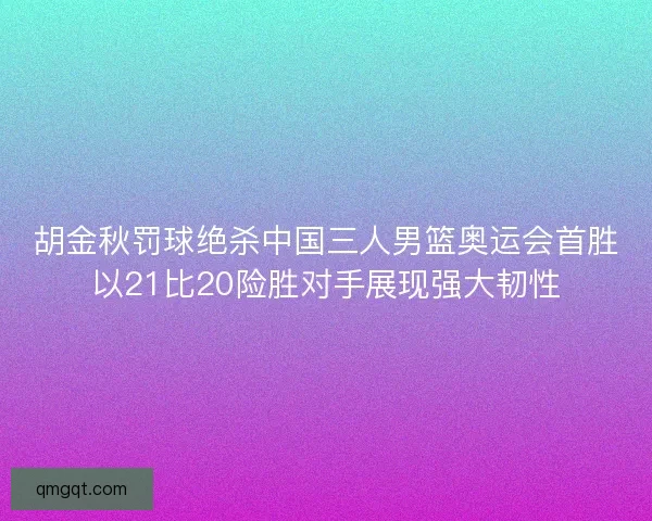 胡金秋罚球绝杀中国三人男篮奥运会首胜以21比20险胜对手展现强大韧性
